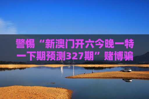 警惕“新澳门开六今晚一特一下期预测327期”赌博骗局，2026年最新变种套路需认清