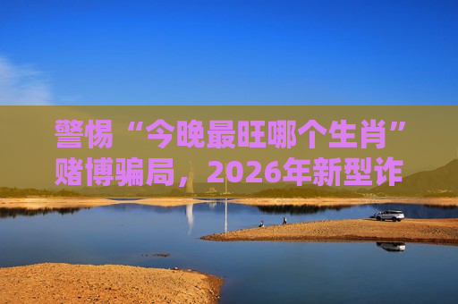 警惕“今晚最旺哪个生肖”赌博骗局，2026年新型诈骗套路需认清