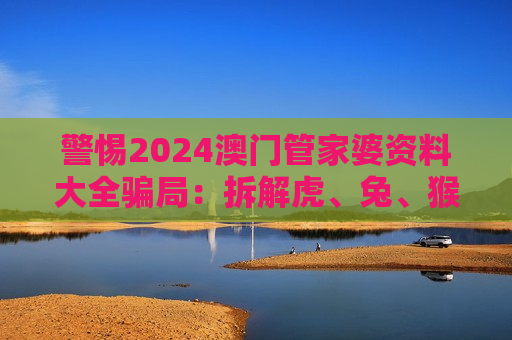 警惕2024澳门管家婆资料大全骗局：拆解虎、兔、猴、猪与03-12-25-31-40-47:T21背后的诈骗陷阱