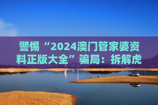 警惕“2024澳门管家婆资料正版大全”骗局：拆解虎、兔、蛇、马与03-12-25-31-42-47:T22诱饵的诈骗套路
