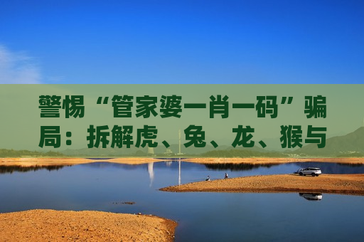 警惕“管家婆一肖一码”骗局：拆解虎、兔、龙、猴与03-12-25-31-40-47:T23背后的诈骗陷阱