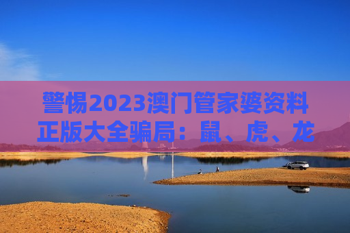 警惕2023澳门管家婆资料正版大全骗局：鼠、虎、龙、猴与03-12-25-31-40-47:T23都是诈骗诱饵