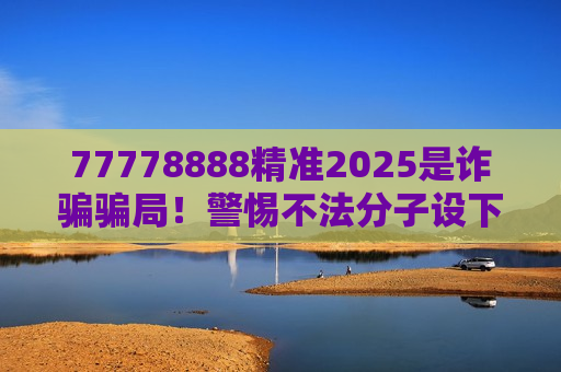 77778888精准2025是诈骗骗局！警惕不法分子设下的非法赌博陷阱