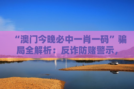 “澳门今晚必中一肖一码”骗局全解析：反诈防赌警示，守护财产远离风险