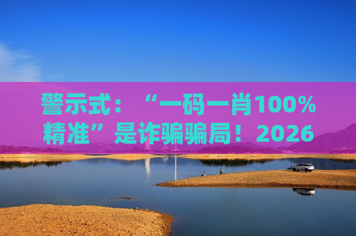 警示式：“一码一肖100%精准”是诈骗骗局！2026年最新变种已盯上你的钱包，风险警示速看