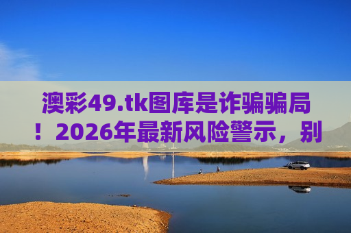 澳彩49.tk图库是诈骗骗局！2026年最新风险警示，别被虚假诱饵骗走血汗钱