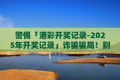 警惕「港彩开奖记录-2025年开奖记录」诈骗骗局！别被虚假诱饵骗走血汗钱