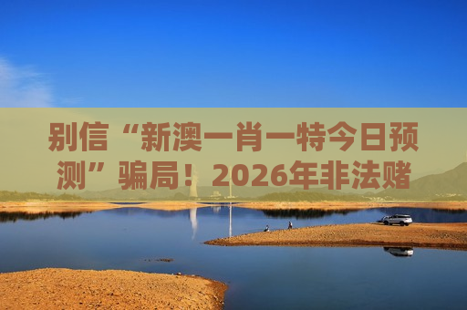 别信“新澳一肖一特今日预测”骗局！2026年非法赌博诈骗风险警示