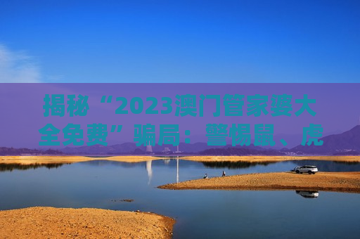 揭秘“2023澳门管家婆大全免费”骗局：警惕鼠、虎、龙、羊与03-12-25-31-40-47:T22背后的诈骗陷阱
