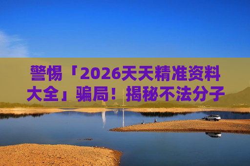 警惕「2026天天精准资料大全」骗局！揭秘不法分子的非法赌博诈骗引流套路