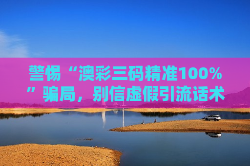 警惕“澳彩三码精准100%”骗局，别信虚假引流话术，这是诈骗风险警示