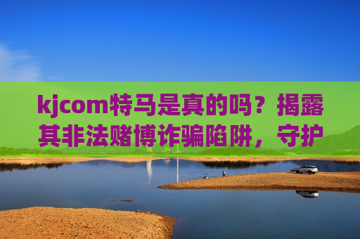 kjcom特马是真的吗？揭露其非法赌博诈骗陷阱，守护你的财产安全