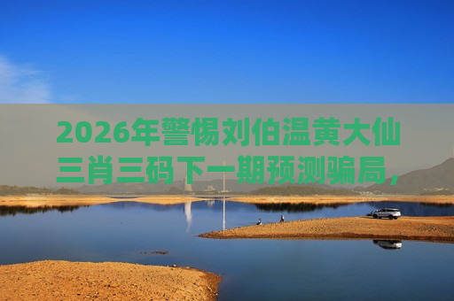2026年警惕刘伯温黄大仙三肖三码下一期预测骗局，这些风险警示请牢记