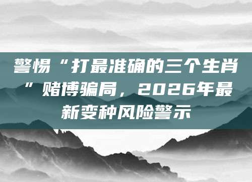 警惕“打最准确的三个生肖”赌博骗局,2026年最新变种风险警示