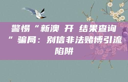 警惕“新澳門开獎结果查询”骗局：别信非法赌博引流陷阱
