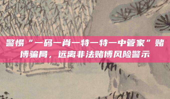 警惕“一码一肖一特一特一中管家”赌博骗局，远离非法赌博风险警示