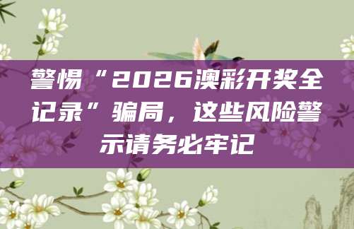 警惕“2026澳彩开奖全记录”骗局,这些风险警示请务必牢记
