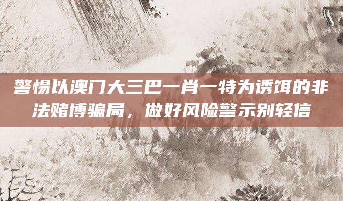 警惕以澳门大三巴一肖一特为诱饵的非法赌博骗局,做好风险警示别轻信