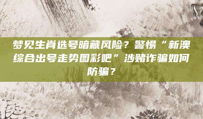 梦见生肖选号暗藏风险?警惕“新澳综合出号走势图彩吧”涉赌诈骗如何防骗?