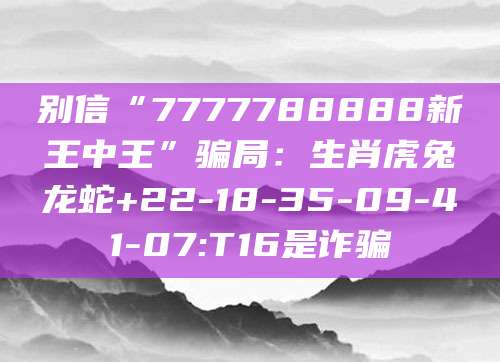 别信“7777788888新王中王”骗局：生肖虎兔龙蛇+22-18-35-09-41-07:T16是诈骗