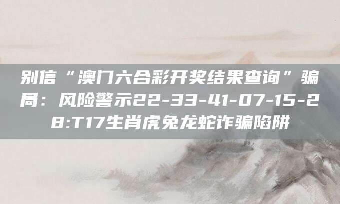 别信“澳门六合彩开奖结果查询”骗局：风险警示22-33-41-07-15-28:T17生肖虎兔龙蛇诈骗陷阱