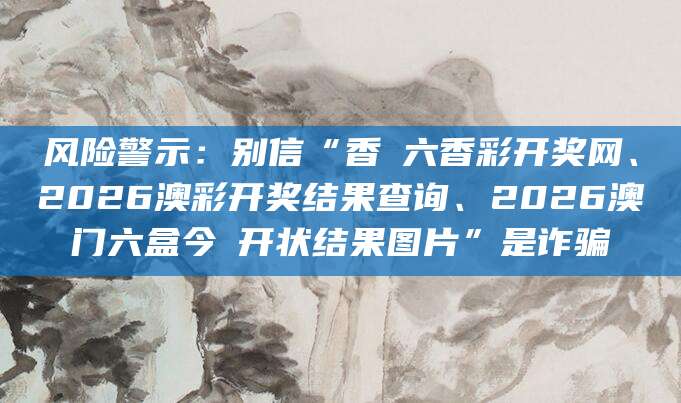 风险警示:别信“香淃六香彩开奖网、2026澳彩开奖结果查询、2026澳门六盒今睌开状结果图片”是诈骗