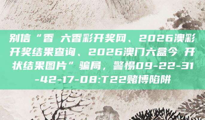 别信“香淃六香彩开奖网、2026澳彩开奖结果查询、2026澳门六盒今睌开状结果图片”骗局,警惕09-22-31-42-17-08:T22赌博陷阱