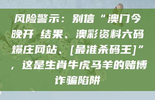 风险警示：别信“澳门今晚开獎结果、澳彩资料六码爆庄网站、[最准杀码王]”，这是生肖牛虎马羊的赌博诈骗陷阱