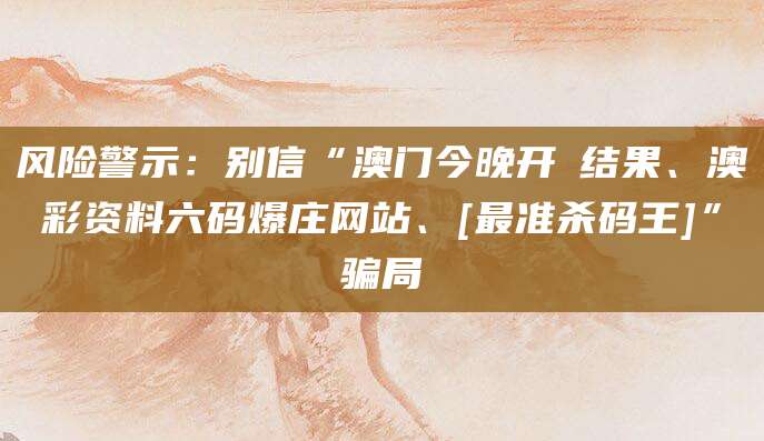 风险警示：别信“澳门今晚开獎结果、澳彩资料六码爆庄网站、[最准杀码王]”骗局