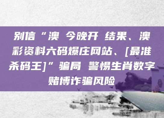 别信“澳門今晚开獎结果、澳彩资料六码爆庄网站、[最准杀码王]”骗局 警惕生肖数字赌博诈骗风险