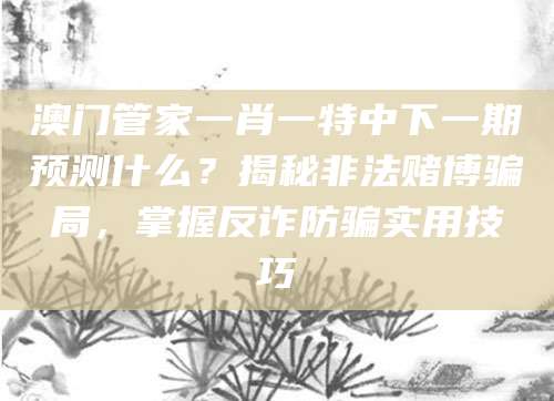 澳门管家一肖一特中下一期预测什么？揭秘非法赌博骗局，掌握反诈防骗实用技巧