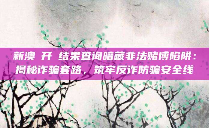 新澳門开獎结果查询暗藏非法赌博陷阱:揭秘诈骗套路,筑牢反诈防骗安全线