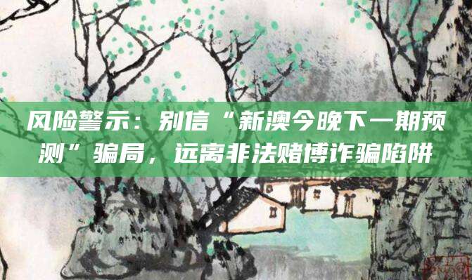 风险警示：别信“新澳今晚下一期预测”骗局，远离非法赌博诈骗陷阱
