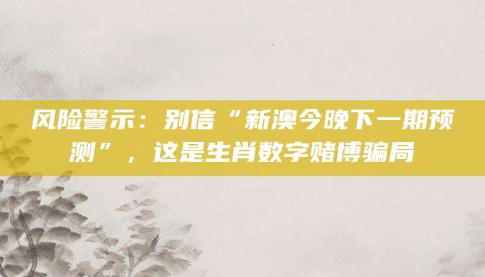 风险警示：别信“新澳今晚下一期预测”，这是生肖数字赌博骗局