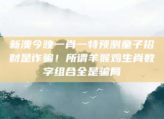 新澳今晚一肖一特预测童子招财是诈骗！所谓羊猴鸡生肖数字组合全是骗局
