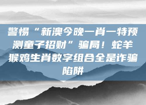 警惕“新澳今晚一肖一特预测童子招财”骗局！蛇羊猴鸡生肖数字组合全是诈骗陷阱