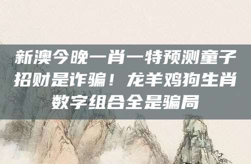 新澳今晚一肖一特预测童子招财是诈骗!龙羊鸡狗生肖数字组合全是骗局
