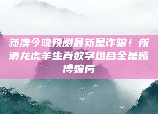 新澳今晚预测最新是诈骗!所谓龙虎羊生肖数字组合全是赌博骗局