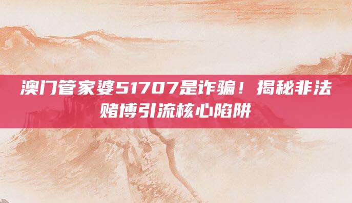 澳门管家婆51707是诈骗！揭秘非法赌博引流核心陷阱