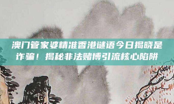澳门管家婆精准香港谜语今日揭晓是诈骗！揭秘非法赌博引流核心陷阱