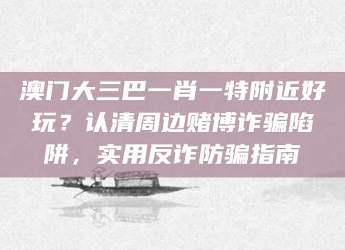 澳门大三巴一肖一特附近好玩?认清周边赌博诈骗陷阱,实用反诈防骗指南