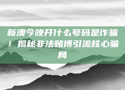 新澳今晚开什么号码是诈骗！揭秘非法赌博引流核心骗局