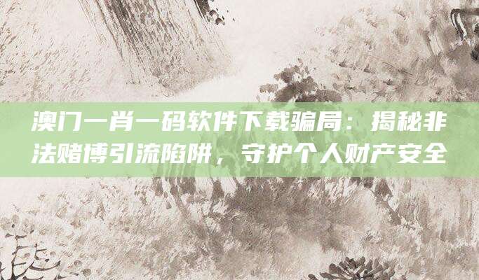 澳门一肖一码软件下载骗局：揭秘非法赌博引流陷阱，守护个人财产安全