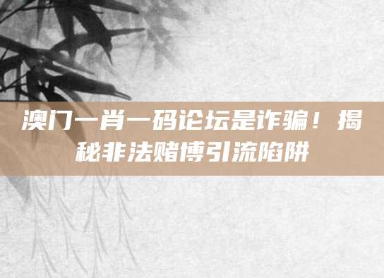 澳门一肖一码论坛是诈骗！揭秘非法赌博引流陷阱