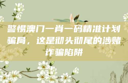 警惕澳门一肖一码精准计划骗局，这是彻头彻尾的涉赌诈骗陷阱