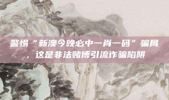 警惕“新澳今晚必中一肖一码”骗局，这是非法赌博引流诈骗陷阱
