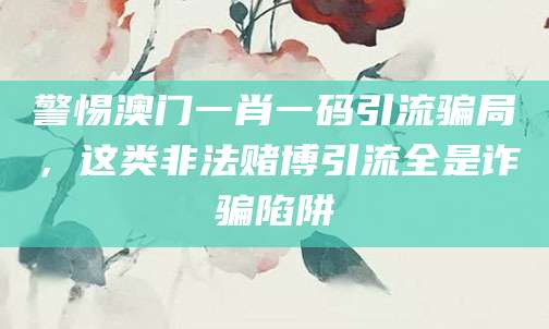 警惕澳门一肖一码引流骗局，这类非法赌博引流全是诈骗陷阱