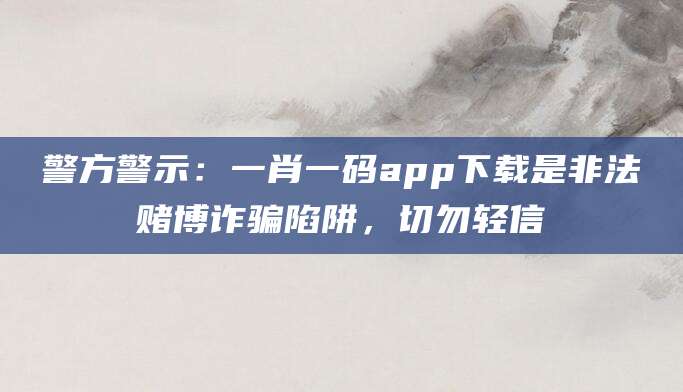警方警示：一肖一码app下载是非法赌博诈骗陷阱，切勿轻信
