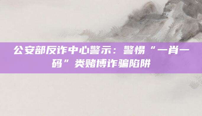 公安部反诈中心警示:警惕“一肖一码”类赌博诈骗陷阱