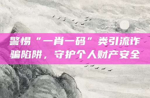 警惕“一肖一码”类引流诈骗陷阱,守护个人财产安全